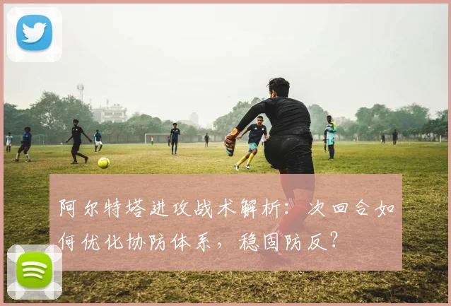 阿尔特塔进攻战术解析：次回合如何优化协防体系，稳固防反？