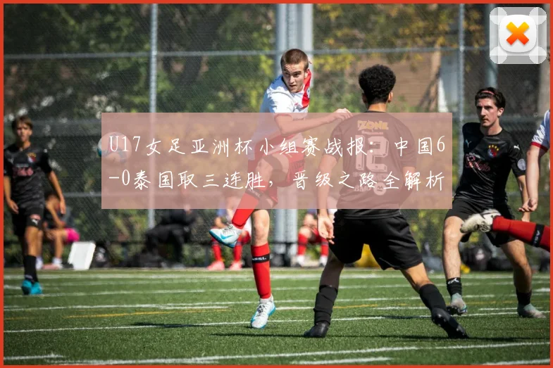 U17女足亚洲杯小组赛战报：中国6-0泰国取三连胜，晋级之路全解析