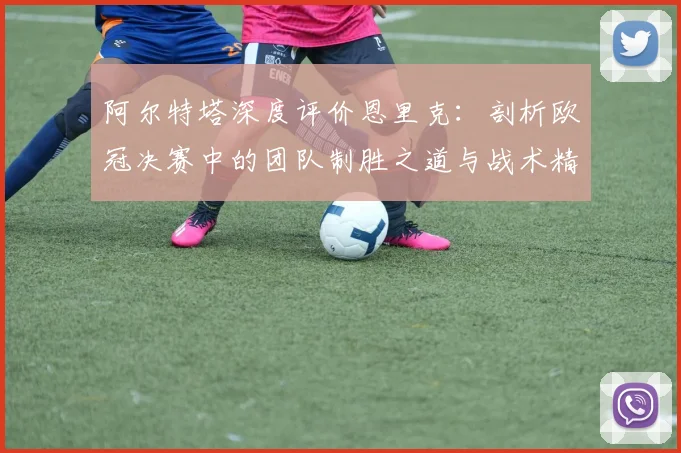 阿尔特塔深度评价恩里克：剖析欧冠决赛中的团队制胜之道与战术精髓