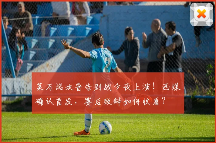 莱万诺坎普告别战今夜上演！西媒确认首发，赛后致辞如何收看？