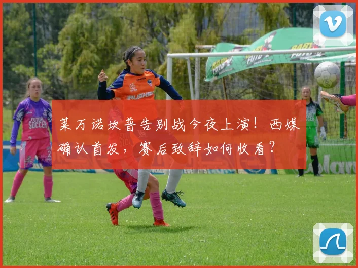 莱万诺坎普告别战今夜上演!西媒确认首发,赛后致辞如何收看?