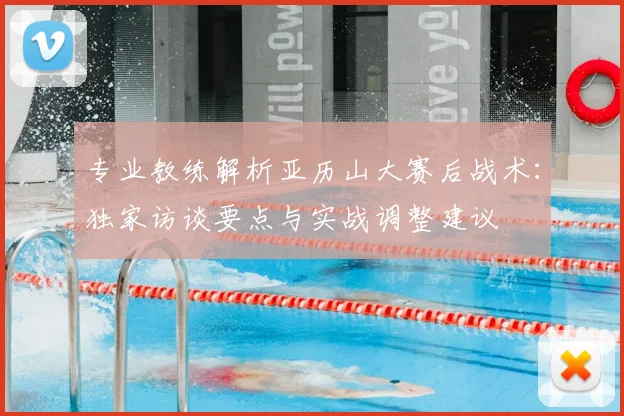 专业教练解析亚历山大赛后战术:独家访谈要点与实战调整建议