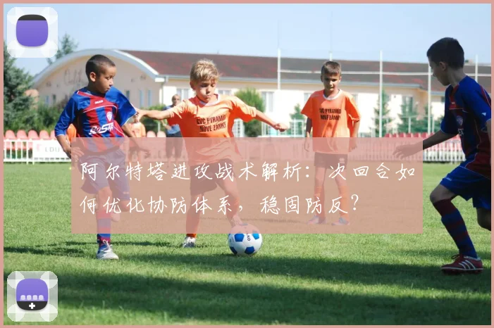 阿尔特塔进攻战术解析:次回合如何优化协防体系,稳固防反?