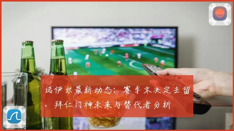诺伊尔最新动态:赛季末决定去留,拜仁门神未来与替代者分析